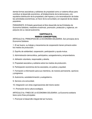 demás formas asociativas y solidarias de propiedad como un sistema eficaz para
contribuir al desarrollo económico, al fortalecimiento de la democracia, a la
equitativa distribución de la propiedad y del ingreso y a la racionalización de todas
las actividades económicas, en favor de la comunidad y en especial de las clases
populares.
PARAGRAFO. El Estado garantizará el libre desarrollo de las Entidades de
Economía Solidaria, mediante el estímulo, promoción, protección y vigilancia, sin
perjuicio de su natural autonomía.
CAPITULO II.
MARCO CONCEPTUAL
ARTICULO 4o. PRINCIPIOS DE LA ECONOMIA SOLIDARIA. Son principios de la
Economía Solidaria:
1. El ser bueno, su trabajo y mecanismos de cooperación tienen primacía sobre
los medios de producción.
2. Espíritu de solidaridad, cooperación, participación y ayuda mutua.
3. Administración democrática, participativa, autogestionaria y emprendedora.
4. Adhesión voluntaria, responsable y abierta.
5. Propiedad asociativa y solidaria sobre los medios de producción.
6. Participación económica de los asociados, en justicia y equidad.
7. Formación e información para sus miembros, de manera permanente, oportuna
y progresiva.
8. Autonomía, autodeterminación y autogobierno.
9. Servicio a la comunidad.
10. Integración con otras organizaciones del mismo sector.
11. Promoción de la cultura ecológica.
ARTICULO 5o. FINES DE LA ECONOMIA SOLIDARIA. La Economía solidaria
tiene como fines principales:
1. Promover el desarrollo integral del ser humano.
 