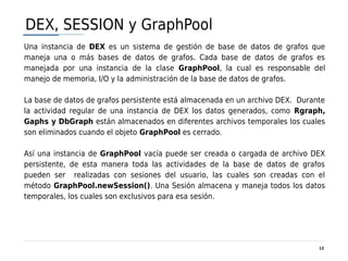DEX, SESSION y GraphPool
Una instancia de DEX es un sistema de gestión de base de datos de grafos que
maneja una o más bases de datos de grafos. Cada base de datos de grafos es
manejada por una instancia de la clase GraphPool, la cual es responsable del
manejo de memoria, I/O y la administración de la base de datos de grafos.

La base de datos de grafos persistente está almacenada en un archivo DEX. Durante
la actividad regular de una instancia de DEX los datos generados, como Rgraph,
Gaphs y DbGraph están almacenados en diferentes archivos temporales los cuales
son eliminados cuando el objeto GraphPool es cerrado.

Así una instancia de GraphPool vacía puede ser creada o cargada de archivo DEX
persistente, de esta manera toda las actividades de la base de datos de grafos
pueden ser realizadas con sesiones del usuario, las cuales son creadas con el
método GraphPool.newSession(). Una Sesión almacena y maneja todos los datos
temporales, los cuales son exclusivos para esa sesión.




                                                                               13
 