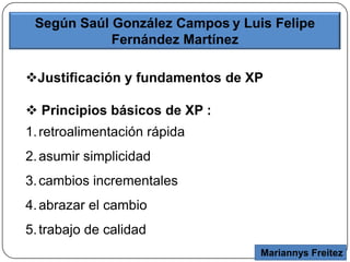 Mariannys Freitez
Según Saúl González Campos y Luis Felipe
Fernández Martínez
Justificación y fundamentos de XP
 Principios básicos de XP :
1.retroalimentación rápida
2.asumir simplicidad
3.cambios incrementales
4.abrazar el cambio
5.trabajo de calidad
 