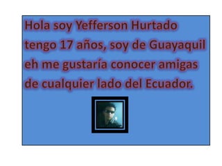 Hola soy Yefferson Hurtado tengo 17 años, soy de Guayaquil eh me gustaría conocer amigas de cualquier lado del Ecuador. 