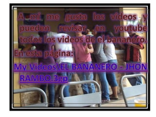   A mi me gusta los videos y pueden revisar en youtube todos los videos de el bananero.En esta página:My Videos\EL BANANERO - JHON RAMBO.3gp