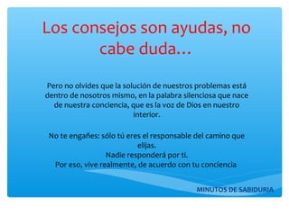 Los consejos son ayudas, no
cabe duda…
Pero no olvides que la solución de nuestros problemas está
dentro de nosotros mismo, en la palabra silenciosa que nace
de nuestra conciencia, que es la voz de Dios en nuestro
interior.
No te engañes: sólo tú eres el responsable del camino que
elijas.
Nadie responderá por ti.
Por eso, vive realmente, de acuerdo con tu conciencia
MINUTOS DE SABIDURIA