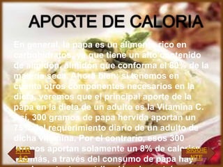 En general, la papa es un alimento rico en
carbohidratos, ya que tiene un alto contenido
de almidón, almidón que conforma el 80% de la
materia seca. Ahora bien; si tenemos en
cuenta otros componentes necesarios en la
dieta, veremos que el principal aporte de la
papa en la dieta de un adulto es la Vitamina C.
Así, 300 gramos de papa hervida aportan un
75% del requerimiento diario de un adulto de
dicha vitamina. Por el contrario, esos 300
gramos aportan solamente un 8% de calorías.
Además, a través del consumo de papa hay
ATR
ÁS
SIGUIE
NTE
 