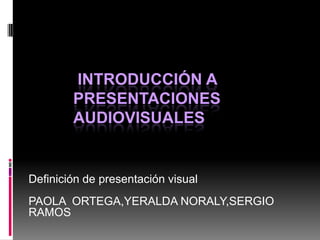 INTRODUCCIÓN A
        PRESENTACIONES
        AUDIOVISUALES


Definición de presentación visual
PAOLA ORTEGA,YERALDA NORALY,SERGIO
RAMOS
 