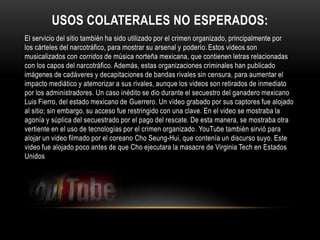 USOS COLATERALES NO ESPERADOS:
El servicio del sitio también ha sido utilizado por el crimen organizado, principalmente por
los cárteles del narcotráfico, para mostrar su arsenal y poderío. Estos videos son
musicalizados con corridos de música norteña mexicana, que contienen letras relacionadas
con los capos del narcotráfico. Además, estas organizaciones criminales han publicado
imágenes de cadáveres y decapitaciones de bandas rivales sin censura, para aumentar el
impacto mediático y atemorizar a sus rivales, aunque los videos son retirados de inmediato
por los administradores. Un caso inédito se dio durante el secuestro del ganadero mexicano
Luis Fierro, del estado mexicano de Guerrero. Un vídeo grabado por sus captores fue alojado
al sitio; sin embargo, su acceso fue restringido con una clave. En el video se mostraba la
agonía y súplica del secuestrado por el pago del rescate. De esta manera, se mostraba otra
vertiente en el uso de tecnologías por el crimen organizado. YouTube también sirvió para
alojar un video filmado por el coreano Cho Seung-Hui, que contenía un discurso suyo. Este
video fue alojado poco antes de que Cho ejecutara la masacre de Virginia Tech en Estados
Unidos
 