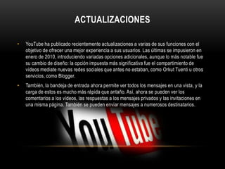 ACTUALIZACIONES
• YouTube ha publicado recientemente actualizaciones a varias de sus funciones con el
objetivo de ofrecer una mejor experiencia a sus usuarios. Las últimas se impusieron en
enero de 2010, introduciendo variadas opciones adicionales, aunque lo más notable fue
su cambio de diseño: la opción impuesta más significativa fue el compartimiento de
vídeos mediate nuevas redes sociales que antes no estaban, como Orkut Tuenti u otros
servicios, como Blogger.
• También, la bandeja de entrada ahora permite ver todos los mensajes en una vista, y la
carga de estos es mucho más rápida que antaño. Así, ahora se pueden ver los
comentarios a los vídeos, las respuestas a los mensajes privados y las invitaciones en
una misma página. También se pueden enviar mensajes a numerosos destinatarios.
 