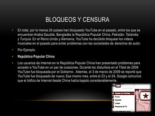 BLOQUEOS Y CENSURA
• En total, por lo menos 24 países han bloqueado YouTube en el pasado, entre los que se
encuentran Arabia Saudita, Bangladés la República Popular China, Pakistán, Tailandia
y Turquía. En el Reino Unido y Alemania, YouTube ha decidido bloquear los videos
musicales en el pasado para evitar problemas con las sociedades de derechos de autor.
• Por Ejemplo:
• República Popular China
• Los usuarios de Internet en la República Popular China han presentado problemas para
acceder a YouTube en un par de ocasiones. Durante los disturbios en el Tíbet de 2008
YouTube fue bloqueada por el Gobierno . Además, el 3 de marzo de 2009 se reportó que
YouTube fue bloqueado de nuevo. Ese mismo mes, entre el 23 y el 24, Google comunicó
que el tráfico de Internet desde China había bajado considerablemente.
 
