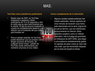 • Algunos canales estadounidenses han
creado webisodes, breves capítulos de
cinco minutos de duración cuya trama
está relacionada con la serie original de
la cual se derivan, que son distribuidos
exclusivamente en Internet. Estos
episodios surgieron como un método
alternativo, tras la huelga de guionistas
en Hollywood de 2007-2008, para llegar
a una audiencia verdaderamente global.
Un ejemplo de estos cortos es Qué vida
más triste, que fue transmitido después
por el canal de España la Sexta.
• Desde mayo de 2007, en YouTube
empezaron a aparecer vídeos
publicitarios de 15 a 30 segundos y otro
en estilo pop-up para toda empresa que
lo solicite. El tipo de anuncio mostrado al
usuario es completamente aleatorio y sin
relación con el contenido del que vídeo
que buscaba ver.
• Para el uploder estándar de YouTube,
puede desactivar que sus propios vídeos
tengan anuncios de terceros, de
cualquier forma ningun uploder de
YouTube recibe remuneración por
mantener anuncios en sus vídeos
MAS:
YouTube como plataforma publicitaria Como complemento de la televisión
 