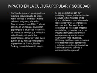 • YouTube ha tenido un gran impacto en
la cultura popular; prueba de ello es
haber obtenido el premio al «Invento
del año», otorgado por la revista
Time en noviembre de 2006. El sitio se
convirtió en un medio de difusión tan
popular para la difusión de fenómenos
de Internet de todo tipo que incluso ha
sido utilizado por importantes
personalidades como Tony Blair, quien
publicó allí su mensaje de felicitación
al presidente de Francia, Nicolás
Sarkozy, cuando éste resultó elegido.
• Si bien las temáticas son muy
variadas y diversas, varias tendencias
positivas se han mostrado en los
vídeos y listas de comentarios donde
los usuarios vierten las impresiones
del vídeo visto. Por ejemplo, se
encuentran los vídeos con imágenes
de ciudades y provincias, que en su
mayor parte muestran fraternidad
entre personas y pueblos; cursos
diversos con fines educativos,
técnicos y científicos, como la muestra
de vídeos médicos de operaciones
y autopsias, muestras gastronómicas,
archivos históricos, comedia o
entretenimiento en general.
IMPACTO EN LA CULTURA POPULAR Y SOCIEDAD:
 