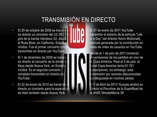 • El 25 de octubre de 2009 se transmitió
en directo un concierto del U2 360° Tour,
gira de la banda irlandesa U2, desde
el Rose Bowl, en California, Estados
Unidos. Fue el primer concierto completo
transmitido en directo por YouTube.
• El 1 de diciembre de 2009 se transmitió
en directo el concierto de la artista Alicia
Keys desde Nueva York, en Estados
Unidos. Es el segundo concierto
completo transmitido en directo por
YouTube.
• El 22 de enero de 2010 se transmitió en
directo un concierto para la esperanza
de Haití también desde Nueva York.
• El 27 de enero de 2011 YouTube
transmitió el estreno de la película "Life
in a Day" del director Kevin McDonald,
película generada por la contribución en
video de miles de usuarios en YouTube.
• Desde el 1 de julio de 2011 comenzó
transmisiones de los partidos en vivo de
la Copa América. Para el 5 de julio, el
canal Copa America tenía 61.761
subscriptores, sin embargo, esta
transmisión por razones desconocidas
fue bloqueada en muchos países.
• El 7 de Abril de 2013 Youtube emitirá en
Directo el Pre-show de la SuperBowl de
la WWE WrestleMania 29
TRANSMISIÓN EN DIRECTO
 