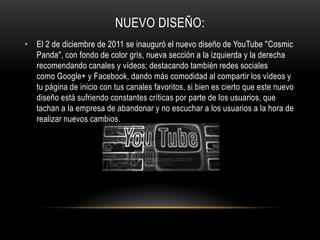 NUEVO DISEÑO:
• El 2 de diciembre de 2011 se inauguró el nuevo diseño de YouTube "Cosmic
Panda", con fondo de color gris, nueva sección a la izquierda y la derecha
recomendando canales y vídeos; destacando también redes sociales
como Google+ y Facebook, dando más comodidad al compartir los vídeos y
tu página de inicio con tus canales favoritos, si bien es cierto que este nuevo
diseño está sufriendo constantes críticas por parte de los usuarios, que
tachan a la empresa de abandonar y no escuchar a los usuarios a la hora de
realizar nuevos cambios.
 