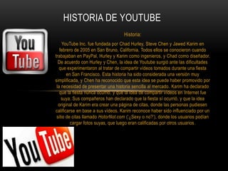 Historia:
YouTube Inc. fue fundada por Chad Hurley, Steve Chen y Jawed Karim en
febrero de 2005 en San Bruno, California. Todos ellos se conocieron cuando
trabajaban en PayPal, Hurley y Karim como ingenieros, y Chad como diseñador.
De acuerdo con Hurley y Chen, la idea de Youtube surgió ante las dificultades
que experimentaron al tratar de compartir vídeos tomados durante una fiesta
en San Francisco. Esta historia ha sido considerada una versión muy
simplificada, y Chen ha reconocido que esta idea se puede haber promovido por
la necesidad de presentar una historia sencilla al mercado. Karim ha declarado
que la fiesta nunca ocurrió, y que la idea de compartir vídeos en Internet fue
suya. Sus compañeros han declarado que la fiesta sí ocurrió, y que la idea
original de Karim era crear una página de citas, donde las personas pudiesen
calificarse en base a sus vídeos. Karim reconoce haber sido influenciado por un
sitio de citas llamado HotorNot.com (‘¿Sexy o no?’), donde los usuarios podían
cargar fotos suyas, que luego eran calificadas por otros usuarios.
HISTORIA DE YOUTUBE
 