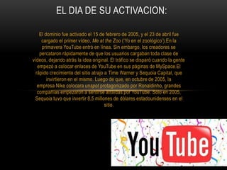 EL DIA DE SU ACTIVACION:
El dominio fue activado el 15 de febrero de 2005, y el 23 de abril fue
cargado el primer vídeo, Me at the Zoo (‘Yo en el zoológico’).En la
primavera YouTube entró en línea. Sin embargo, los creadores se
percataron rápidamente de que los usuarios cargaban toda clase de
vídeos, dejando atrás la idea original. El tráfico se disparó cuando la gente
empezó a colocar enlaces de YouTube en sus páginas de MySpace.El
rápido crecimiento del sitio atrajo a Time Warner y Sequoia Capital, que
invirtieron en el mismo. Luego de que, en octubre de 2005, la
empresa Nike colocara unspot protagonizado por Ronaldinho, grandes
compañías empezaron a sentirse atraídas por YouTube. Sólo en 2005,
Sequoia tuvo que invertir 8,5 millones de dólares estadounidenses en el
sitio.
 