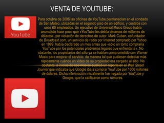 Para octubre de 2006 las oficinas de YouTube permanecían en el condado
de San Mateo, ubicadas en el segundo piso de un edificio, y contaba con
unos 60 empleados. Un ejecutivo de Universal Music Group había
anunciado hace poco que «YouTube les debía decenas de millones de
dólares», por violación de derechos de autor. Mark Cuban, cofundador
de Broadcast.com, un servicio de radio por Internet comprado por Yahoo
en 1999, había declarado un mes antes que «sólo un tonto compraría
YouTube por los potenciales problemas legales que enfrentaría». No
obstante, los propietarios del sitio ya se habían comprometido con Warner
Music para mejorar el servicio, de manera tal que pudiesen detectar más
rápidamente cuándo un vídeo de su propiedad era cargado al sitio. No
obstante, a inicios de ese mes se publicó un reporte en el Wall Street
Journal que indicaba que Google iba a comprar YouTube por 1600 millones
de dólares. Dicha información inicialmente fue negada por YouTube y
Google, que la calificaron como rumores.
VENTA DE YOUTUBE:
 