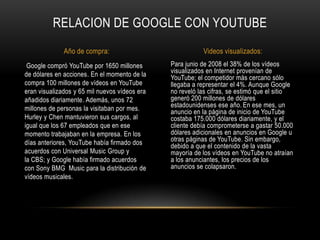 Para junio de 2008 el 38% de los vídeos
visualizados en Internet provenían de
YouTube; el competidor más cercano sólo
llegaba a representar el 4%. Aunque Google
no reveló las cifras, se estimó que el sitio
generó 200 millones de dólares
estadounidenses ese año. En ese mes, un
anuncio en la página de inicio de YouTube
costaba 175.000 dólares diariamente, y el
cliente debía comprometerse a gastar 50.000
dólares adicionales en anuncios en Google u
otras páginas de YouTube. Sin embargo,
debido a que el contenido de la vasta
mayoría de los vídeos en YouTube no atraían
a los anunciantes, los precios de los
anuncios se colapsaron.
Google compró YouTube por 1650 millones
de dólares en acciones. En el momento de la
compra 100 millones de vídeos en YouTube
eran visualizados y 65 mil nuevos vídeos era
añadidos diariamente. Además, unos 72
millones de personas la visitaban por mes.
Hurley y Chen mantuvieron sus cargos, al
igual que los 67 empleados que en ese
momento trabajaban en la empresa. En los
días anteriores, YouTube había firmado dos
acuerdos con Universal Music Group y
la CBS; y Google había firmado acuerdos
con Sony BMG Music para la distribución de
vídeos musicales.
RELACION DE GOOGLE CON YOUTUBE
Año de compra: Videos visualizados:
 