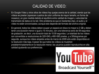 CALIDAD DE VIDEO:
• En Google Vídeo y otros sitios de vídeos hay quejas acerca de la calidad, siendo que los
vídeos se pixelan (aparecen cuadros de color uniforme de mayor tamaño, en forma de
mosaico), en gran medida debido al equilibrio entre calidad de imagen y velocidad de
transmisión de datos en la red. Otro problema es que en bastantes clips, el audio y el
vídeo no están sincronizados; aunque esto depende del formato del archivo original.
• En general, todos los vídeos deben ocupar un espacio en disco no mayor a 2 GB y deben
tener una duración menor o igual a 15 minutos, con una tolerancia extra de 59 segundos
de grabación, es decir, una duración total de 15:59 segundos. La totalidad de los vídeos
son convertidos a resoluciones de 320×240 y 480×360 píxeles, y a 30fotogramas por
segundo, aunque los vídeos alojados antes de marzo de 2008 sólo están disponibles en
la resolución más baja. A pesar de que todos los vídeos se muestran
predeterminadamente en la resolución menor, los usuarios pueden reproducirlos en alta
calidad ajustando sus preferencias.
 