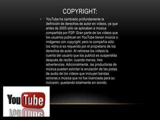 • YouTube ha cambiado profundamente la
definición de derechos de autor en vídeos, ya que
antes de 2005 sólo se aplicaban a música
compartida por P2P. Gran parte de los vídeos que
los usuarios publican en YouTube tienen música o
imágenes con copyright, pero la compañía sólo
los retira si es requerido por el propietario de los
derechos de autor. Al retirarse los vídeos la
cuenta del usuario que los publicó es suspendida
después de recibir, cuando menos, tres
advertencias. Adicionalmente, las productoras de
música pueden solicitar la anulación de las pistas
de audio de los vídeos que incluyen bandas
sonoras o música que no fue licenciada para su
inclusión, quedando totalmente sin sonido.
COPYRIGHT:
 
