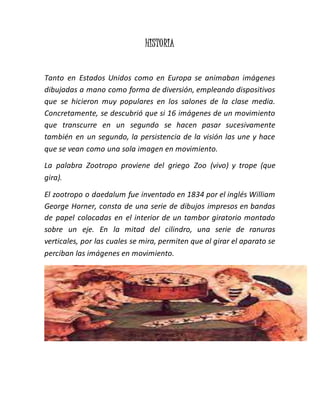 HISTORIA
Tanto en Estados Unidos como en Europa se animaban imágenes
dibujadas a mano como forma de diversión, empleando dispositivos
que se hicieron muy populares en los salones de la clase media.
Concretamente, se descubrió que si 16 imágenes de un movimiento
que transcurre en un segundo se hacen pasar sucesivamente
también en un segundo, la persistencia de la visión las une y hace
que se vean como una sola imagen en movimiento.
La palabra Zootropo proviene del griego Zoo (vivo) y trope (que
gira).
El zootropo o daedalum fue inventado en 1834 por el inglés William
George Horner, consta de una serie de dibujos impresos en bandas
de papel colocadas en el interior de un tambor giratorio montado
sobre un eje. En la mitad del cilindro, una serie de ranuras
verticales, por las cuales se mira, permiten que al girar el aparato se
perciban las imágenes en movimiento.
 