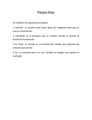 Principios físicos
Se emplean los siguientes principios:
1 rotación: se emplea para hacer girar las imágenes para que se
cree un movimiento.
2 velocidad: es el principio que se cumple cuando se genera la
ilusión de movimiento
3 la masa: se cumple en el tamaño del cilindro que equivale ala
rotación que genera
4 luz: se necesita para ver con claridad la imagen que genera el
zootropo.
 