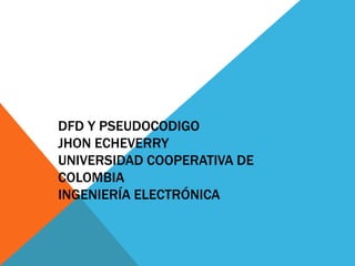 DFD Y PSEUDOCODIGO
JHON ECHEVERRY
UNIVERSIDAD COOPERATIVA DE
COLOMBIA
INGENIERÍA ELECTRÓNICA
 