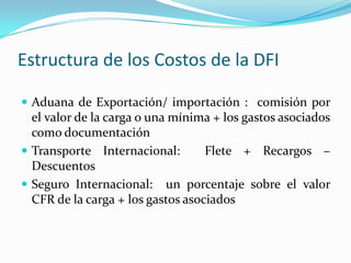Estructura de los Costos de la DFI

 Aduana de Exportación/ importación : comisión por
  el valor de la carga o una mínima + los gastos asociados
  como documentación
 Transporte Internacional:        Flete + Recargos –
  Descuentos
 Seguro Internacional: un porcentaje sobre el valor
  CFR de la carga + los gastos asociados
 
