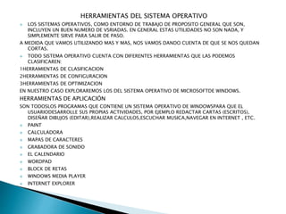 HERRAMIENTAS DEL SISTEMA OPERATIVO
 LOS SISTEMAS OPERATIVOS, COMO ENTORNO DE TRABAJO DE PROPOSITO GENERAL QUE SON,
INCLUYEN UN BUEN NUMERO DE VSRIADAS. EN GENERAL ESTAS UTILIDADES NO SON NADA, Y
SIMPLEMENTE SIRVE PARA SALIR DE PASO.
A MEDIDA QUE VAMOS UTILIZANDO MAS Y MAS, NOS VAMOS DANDO CUENTA DE QUE SE NOS QUEDAN
CORTAS.
 TODO SISTEMA OPERATIVO CUENTA CON DIFERENTES HERRAMIENTAS QUE LAS PODEMOS
CLASIFICAREN:
1HERRAMIENTAS DE CLASIFICACION
2HERRAMIENTAS DE CONFIGURACION
3HERRAMIENTAS DE OPTIMIZACION
EN NUESTRO CASO EXPLORAREMOS LOS DEL SISTEMA OPERATIVO DE MICROSOFTDE WINDOWS.
HERRAMIENTAS DE APLICACIÓN
SON TODOSLOS PROGRAMAS QUE CONTIENE UN SISTEMA OPERATIVO DE WINDOWSPARA QUE EL
USUARIODESARROLLE SUS PROPIAS ACTIVIDADES, POR EJEMPLO REDACTAR CARTAS (ESCRITOS),
DISEÑAR DIBUJOS (EDITAR),REALIZAR CALCULOS,ESCUCHAR MUSICA,NAVEGAR EN INTERNET , ETC.
 PAINT
 CALCULADORA
 MAPAS DE CARACTERES
 GRABADORA DE SONIDO
 EL CALENDARIO
 WORDPAD
 BLOCK DE RETAS
 WINDOWS MEDIA PLAYER
 INTERNET EXPLORER
 