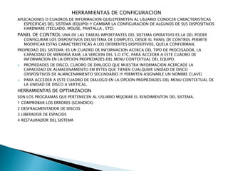 HERRAMIENTAS DE CONFIGURACION
APLICACIONES O CUADROS DE INFORMACION QUELEPERMITEN AL USUARIO CONOCER CARACTERISTICAS
ESPECIFICAS DEL SISTEMA (EQUIPO) Y CAMBIAR LA CONFIGURACION DE ALGUNOS DE SUS DISPOSITIVOS
HARDWARE (TECLADO, MOUSE, PANTALLA , ETC)
PANEL DE CONTROL:UNA DE LAS TAREAS IMPORTANTES DEL SISTEMA OPERATIVO ES LA DEL PODER
CONFIGURAR LOS DISPOSITIVOS DELSISTEMA DE COMPUTO, DESDE EL PANEL DE CONTROL PERMITE
MODIFICAR ESTAS CARACTERISTICAS A LOS DIFERENTES DISPOSITIVOS, QUELA CONFORMAN.
PROPIEDAD DEL SISTEMA: ES UN CUADRO DE INFORMACION ACERCA DEL TIPO DE PROCESADOR, LA
CAPACIDAD DE MEMORIA RAM, LA VERCION DEL S.O ETC. PARA ACCEDER A ESTE CUADRO DE
INFORMACION EN LA OPCION PROPIEDADES DEL MENU CONTEXTUAL DEL EQUIPO.
 PROPIEDADES DE DISCO, CUADRO DE DIALOGO QUE MUESTRA INFORMACION ACERCADE LA
CAPACIDAD DE ALMACENAMIENTO EM BYTES QUE TIENEN CUALQUIER UNIDAD DE DISCO
(DISPOSITIVOS DE ALMACENAMIENTO SECUNDARIO )Y PERMITEN ASIGNARLE UN NOMBRE CLAVE)
 PARA ACCEDER A ESTE CUADRO DE DIALOGO EN LA OPCION PROPIEDADES DEL MENU CONTEXTUAL DE
LA UNIDAD DE DISCO A VERTICAL.
HERRAMIENTAS DE OPTIMIZACION
SON LOS PROGRAMAS QUE PERTENECEN AL USUARIO MEJORAR EL RENDIMIENTON DEL SISTEMA.
1 COMPROBAR LOS ERRORES (SCANDICK)
2 DESFRAGMENTADOR DE DISCOS
3 LIBERADOR DE ESPACIOS
4 RESTAURADOR DEL SISTEMA
 