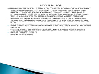 RECICLAR INSUMOS
LOS RECARGOS DE CARTUCHOS ES EL SERVICIO QUE CONSISTE EN RECIBIR LOS CARTUCHOS DE TINTA Y
SOMETERLOS A UNA PRUEVA ELECTRONICA UNA VES COMPROBADO DE QUE SE ENCUENTRA EN
PERFECTAS CONDICIONES, SE COMIENZA ELTRABAJO DE LAVADO,LLENADO Y PRESURADO. SE
ENTREGAN LOS CARTUCHOS CON LA TINTA ESPECIFICA DE CADA MARCA,ESTA RECARGA PERMITE
TENER UN AHORRO DE ASTA 70%, RECARCAR SIGNIFICA RECICLAR NUESTROS CARTUCHOS.
 MANTENER UNA CAJA EN TU OFICINA ESPECIAL PARA PAPEL BLANCO USADO. TAMBIEN PUEDES
AHORRAR PAPEL IMPRIMIENDO BORRADORES DE DOCUMENTOS EN LA PARTE DE ATRÁS DEL PAPEL
USADO .
 EDITAR TUS DOCUMENTOS EN LA PANTALLA,EN VEZ DE DOCUMENTOS (EN LAPANTALLA DE IMPRIMIR
UNA COPIA)
 UTILIZAR EL CORREO ELECTRONICO EN VEZ DE DOCUMENTOS IMPRESOS PARA COMUNICARTE
 RECICLAR TUS DISCOS FLEXIBLES
 RECICLAR TUS CD S Y DVD S
 