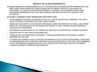 MEDIOS DE ALMACENAMIENTO
ELAVORAR MEDIOS DE ALMACENAMIENTO DE LA INFORMACION ES UN PROCESO MUY IMPORTANTE QUE
BEBE TENER CADA USUARIO DE COMPUTADORA,SEA UN EQUIPO PORTATIL O UN EQUIPO DE
ESCRITORIO. AL CONTAR CON RESPALDO PERMITE AL USUARIO ALGUN MOMENTO DADO PARA
RECUPERAR INFORMACION QUE HAYA SIDA DAÑADO POR VIRUS,FALLAS EN EL EQUIPO O POR
ACCIDENTE
ALGUNOS CONSEJOS PARA RESPALDAR ARCHIVOS SON:
 SE RECOMIENDA GUARDAR LOS RESPALDOS EN CD S, CINTAS MAGNETICAS, MEMORIAS USB, DISCO
DURO EXTERNOS O INTERNOSO EN OTRA COMPUTADORA.
 RESPALDAR UNICAMENTE SUS ARCHIVOS PERSONALES COMO DOCUMENTOS DE WORD , EXEL,POWER
POINT,ETC. NO RESPALDAR LOS PROGRAMAS INSTALADOS YA QUE CUANDO SEA RECUPERADO EL
RESPALDO NO FUNCIONARA .
 ORGANIZAR LOS RESPALDOS DE TAL FORMA QUE SEAN FACIL DE IDENTIFICAR, CUANDO SE REALICE
 REALIZAR MAS DE UNA COPIA DE INFORMACION
 VERIFICAR QUE LOS RESPALDOS FUNCIONEN Y TENGAN INFORMACION ACTUALIZADA CUANDO
BORREMOS UN ARCHIVO
 LO UNICO QUE ASEMOS ES QUE EL ARCHIVO DESAPARESE DE LAS LISTAS DE PROGRAMAS O ARCHIVOS
DE WINDOWS.PERO DICHO ARCHIVO CONTINUA AHÍ EN NUESTRO DISCO DURO ASTA QUE ESCRIBIMOS
NUEVA INFORMACION ENCIMA DE ELLOS SI ESTE PROCESO DE ESCRITURA. AUN NO A OCURRIDO
TODAVIA ESTAMOS A TIEMPO DE RECUPERARLOS
 