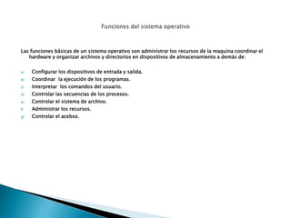 Las funciones básicas de un sistema operativo son administrar los recursos de la maquina coordinar el
hardware y organizar archivos y directorios en dispositivos de almacenamiento a demás de:
a) Configurar los dispositivos de entrada y salida.
b) Coordinar la ejecución de los programas.
c) Interpretar los comandos del usuario.
d) Controlar las secuencias de los procesos.
e) Controlar el sistema de archivo.
f) Administrar los recursos.
g) Controlar el acebso.
 