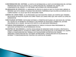 C)INFORMACION DEL SISTEMA: LA VENTA DE INFORMACION:LA VENTA DE INFORMACION DEL SISTEMA
PROPORCIONA DETALLES ACERCA DE LA CONFIGURACION DEL HADWARE DEL EQUIPO, LOS
COMPONENTES DEL EQUIPO Y EL SOFTWARE, INCLUYENDO LOS CONTROLADORES.
D)LIBERADOR DE ESPACIOS: EL LIBERADOR DE DISCOS ES AQUELLO QUE SE UTILIZA PARA LIBERAR LA
MEMORIA QUE ESTA SIENDO UTILIZADA POR ARCHIVOS TEMPORALES QUE OCUPAN UN ESPACIO EN LA
COMPUTADORA Y ES ALGO QUE NO ES NECESARIO TENER.
E)MAPA DE CARACTERES: ES UN PROGRAMA QUE NOS MUESTRA TODAS LAS FUENTES QUE TENEMOS
INSTALADAS EN NUESTRO EQUIPO ASI COMO TODOS LOS CARACTERES QUE UNA FUENTE ES CAPAZ DE
REPRESENTAR
F)RESTAURAR SISTEMAS: RESTAURAR SISTEMAS LE PERMITEN RESTAURAR LOS ARCHIVOS DEL SISTEMA
DEL EQUIPO DE UN MOMENTO ANTERIOR.ES UNA MANERA DE DESACERSE CAMBIOS DEL SISTEMA
REALIZADOS EN EL EQUIPO, SIN QUE ESTO AFECTE A LOS ARCHIVOS PERSONALES
G)TAREAS PROGRAMADAS: EL ALMINISTRADOR DE TAREAS SE REALIZA PARA PROGRAMAR LA
EJECUCION AUTOMATICA EN DETERMINADAS FECHAS.
H)CENTRO DE SEGURIDAD:EL CENTRO DESEGURIDAD DE WINDOWS PUEDE AYUDAR A PROTEGER EL
EQUIPO COMPROVADO EL ESTADO DE VARIOS ASPECTOS ESCENCIALES DE LA SEGURIDAD DEL EQUIPO,
COMO LA CONFIGURACION DEL FIREWALLI ACTUALIZACIONES AUTENTICAS DEL EQUIPO
(WINDOWS),CONFIGURACION DEL SOFTWARE ANTIMALWARE, CONFIGURACION DE SEGURIDAD DE
INTERNET Y CONFIGURACION DEL CONTROL DE CUENTAS DE USUARIO.
 