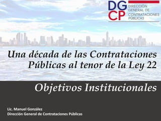 Una década de las Contrataciones
Públicas al tenor de la Ley 22
Objetivos Institucionales
Lic. Manuel González
Dirección General de Contrataciones Públicas
 
