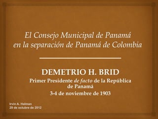 DEMETRIO H. BRID
             Primer Presidente de facto de la República
                             de Panamá
                     3-4 de noviembre de 1903
Irvin A. Halman
29 de octubre de 2012
 