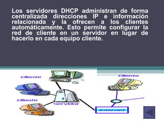 Los servidores DHCP administran de forma centralizada direcciones IP e información relacionada y la ofrecen a los clientes automáticamente. Esto permite configurar la red de cliente en un servidor en lugar de hacerlo en cada equipo cliente. 