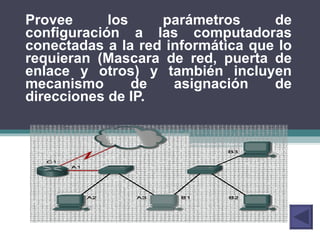 Provee los parámetros de configuración a las computadoras conectadas a la red informática que lo requieran (Mascara de red, puerta de enlace y otros) y también incluyen mecanismo de asignación de direcciones de IP. 