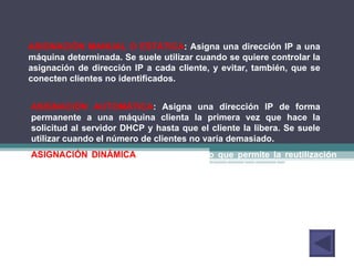 ASIGNACIÓN MANUAL O ESTÁTICA : Asigna una dirección IP a una máquina determinada. Se suele utilizar cuando se quiere controlar la asignación de dirección IP a cada cliente, y evitar, también, que se conecten clientes no identificados.  ASIGNACIÓN AUTOMÁTICA : Asigna una dirección IP de forma permanente a una máquina clienta la primera vez que hace la solicitud al servidor DHCP y hasta que el cliente la libera. Se suele utilizar cuando el número de clientes no varía demasiado.  ASIGNACIÓN DINÁMICA : el único método que permite la reutilización dinámica de las direcciones IP. El administrador de la red determina un rango de direcciones IP y cada computadora conectada a la red está configurada para solicitar su dirección IP al servidor cuando la tarjeta de interfaz de red se inicializa. El procedimiento usa un concepto muy simple en un intervalo de tiempo controlable. Esto facilita la instalación de nuevas máquinas clientes a la red. 