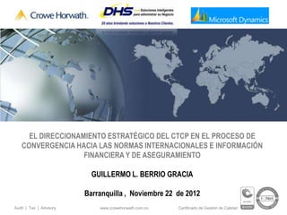 EL DIRECCIONAMIENTO ESTRATÉGICO DEL CTCP EN EL PROCESO DE
   CONVERGENCIA HACIA LAS NORMAS INTERNACIONALES E INFORMACIÓN
                   FINANCIERA Y DE ASEGURAMIENTO

                           GUILLERMO L. BERRIO GRACIA

                         Barranquilla , Noviembre 22 de 2012
Audit | Tax | Advisory       www.crowehorwath.com.co   Certificado de Gestión de Calidad
 
