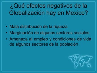 ¿Qué efectos negativos de la
 Globalización hay en Mexico?

• Mala distribución de la riqueza
• Marginación de algunos sectores sociales
• Amenaza al empleo y condiciones de vida
  de algunos sectores de la población
 
