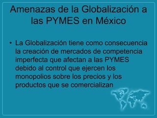 Amenazas de la Globalización a
   las PYMES en México

• La Globalización tiene como consecuencia
  la creación de mercados de competencia
  imperfecta que afectan a las PYMES
  debido al control que ejercen los
  monopolios sobre los precios y los
  productos que se comercializan
 