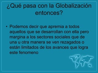 ¿Qué pasa con la Globalización
         entonces?

• Podemos decir que apremia a todos
  aquellos que se desarrollan con ella pero
  margina a los sectores sociales que de
  una u otra manera se ven rezagados o
  están limitados de los avances que logra
  este fenomeno
 