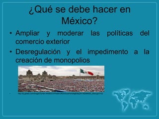 ¿Qué se debe hacer en
                     México?
• Ampliar y moderar las políticas del
  comercio exterior
• Desregulación y el impedimento a la
  creación de monopolios



•   http://t2.gstatic.com/images?q=tbn:ANd9GcTH7foi8nv3fQvnGosiFkAaNgB38q2N1x82N6MS2_MobugtVYvQ
 