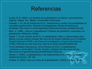 Referencias
•   Acosta, R. B. (2005). Los desafíos de la globalización en México: una perspectiva
    regional. Xalapa, Ver., México: Universidad Veracruzana.
•   Andrade, V. M. (24 de Octubre de 2012). Globalización y política: las posibilidades de
    una esfera global publica. Obtenido de Sociogénesis, Revista Electrónica de
    Sociología: http://www.uv.mx/sociogenesis/n3/articulos/Andrade_globalizacion.pdf
•   Beck, U. (1998). ¿Qué es la globalización? Falacias del globalismo, respuestas a la
    globalización. Barcelona: Paidós.
•   Cieslik, T. (24 de Octubre de 2012). La Globalización: Retos y Oportunidades para
    México Los tres mejores trabajos del concurso de ensayo realizado por la Fundación
    Friedrich Naumann (FNN) y del Centro de Investigación y Docencia Económicas
    (CIDE). Obtenido de www.hacer.org: http://www.hacer.org/pdf/Cieslik00.pdf
•   Fondo Monetario Internacional. (25 de Octubre de 2012). La globalización:
    ¿Amenaza u oportunidad?, Estudio Temático. Obtenido de http://www.imf.org:
    http://www.imf.org/external/np/exr/ib/2000/esl/041200s.htm
•   Gómez, C. (2004). La globalización y sus implicaciones en la política económica.
    Análisis Económico, 167-184.
•   Ornelas, R. (2002). Para una critica de la globalización. Política y Cultura, 45-68.
 