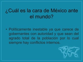 ¿Cuál es la cara de México ante
           el mundo?

• Políticamente inestable ya que carece de
  gobernantes con autoridad y que sean del
  agrado total de la población por lo cual
  siempre hay conflictos internos.
 