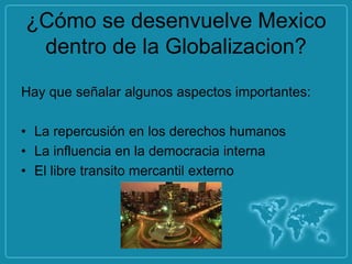 ¿Cómo se desenvuelve Mexico
 dentro de la Globalizacion?
Hay que señalar algunos aspectos importantes:

• La repercusión en los derechos humanos
• La influencia en la democracia interna
• El libre transito mercantil externo
 