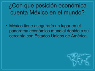 ¿Con que posición económica
  cuenta México en el mundo?

• México tiene asegurado un lugar en el
  panorama económico mundial debido a su
  cercanía con Estados Unidos de América
 