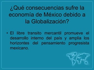¿Qué consecuencias sufre la
 economía de México debido a
      la Globalización?
• El libre transito mercantil promueve el
  desarrollo interno del país y amplia los
  horizontes del pensamiento progresista
  mexicano.
 