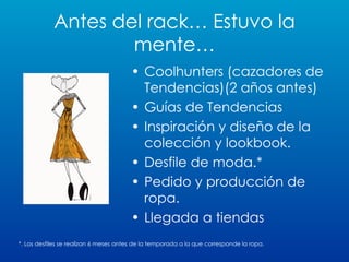 Antes del rack… Estuvo la mente… Coolhunters (cazadores de Tendencias)(2 años antes) Guías de Tendencias Inspiración y diseño de la colección y lookbook.  Desfile de moda.* Pedido y producción de ropa. Llegada a tiendas *. Los desfiles se realizan 6 meses antes de la temporada a la que corresponde la ropa. 