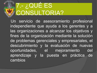 7.- ¿QUÉ ES
   CONSULTORIA?
Un servicio de asesoramiento profesional
independiente que ayuda a los gerentes y a
las organizaciones a alcanzar los objetivos y
fines de la organización mediante la solución
de problemas gerenciales y empresariales, el
descubrimiento y la evaluación de nuevas
oportunidades,     el    mejoramiento     del
aprendizaje y la puesta en práctica de
cambios
 