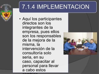 7.1.4 IMPLEMENTACION
• Aquí los participantes
  directos son los
  integrantes de la
  empresa, pues ellos
  son los responsables
  de la mejora de la
  misma, la
  intervención de la
  consultoría solo
  seria, en su
  caso, capacitar al
  personal para llevar
  a cabo estos
 