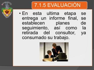 7.1.5 EVALUACIÓN
• En esta ultima etapa        se
  entrega un informe final,   se
  establecen     planes       de
  seguimiento, así como        la
  retirada del consultor,     ya
  consumado su trabajo.
 